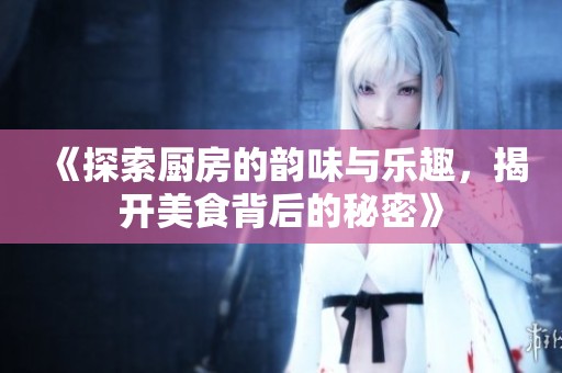 《探索厨房的韵味与乐趣，揭开美食背后的秘密》