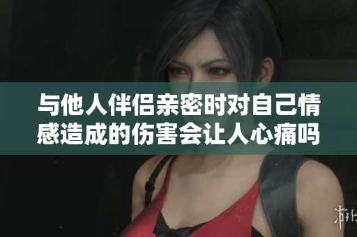 与他人伴侣亲密时对自己情感造成的伤害会让人心痛吗
