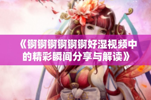《锕锕锕锕锕锕好湿视频中的精彩瞬间分享与解读》