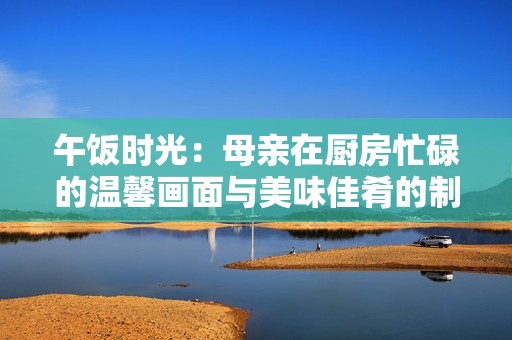 午饭时光：母亲在厨房忙碌的温馨画面与美味佳肴的制作过程