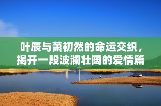 叶辰与萧初然的命运交织，揭开一段波澜壮阔的爱情篇章