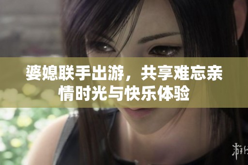 婆媳联手出游，共享难忘亲情时光与快乐体验