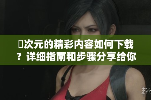 囧次元的精彩内容如何下载？详细指南和步骤分享给你。