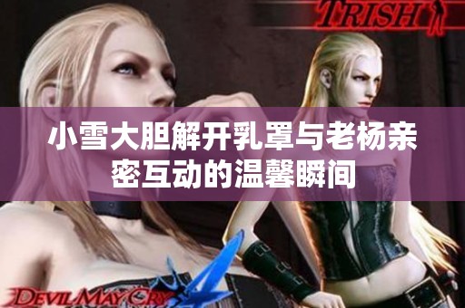 小雪大胆解开乳罩与老杨亲密互动的温馨瞬间