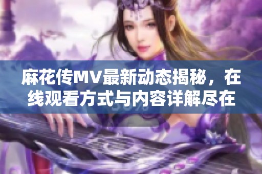 麻花传MV最新动态揭秘，在线观看方式与内容详解尽在此处