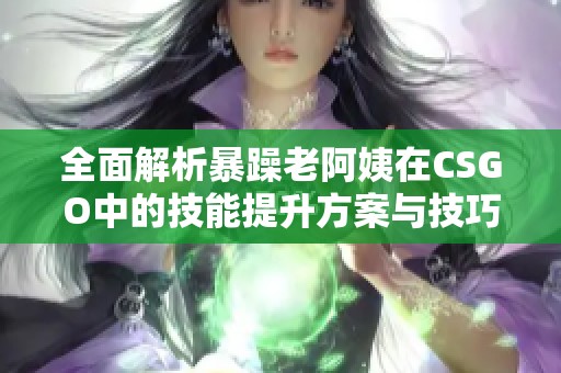 全面解析暴躁老阿姨在CSGO中的技能提升方案与技巧分享