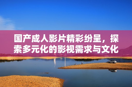 国产成人影片精彩纷呈，探索多元化的影视需求与文化魅力