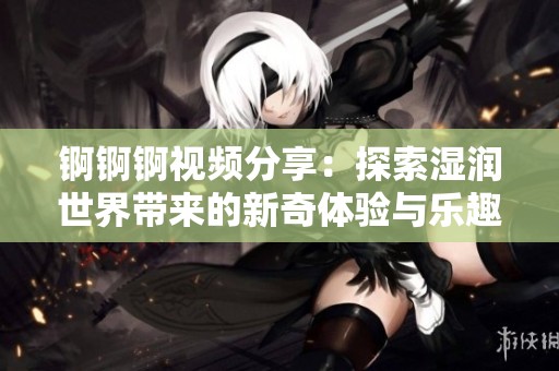 锕锕锕视频分享：探索湿润世界带来的新奇体验与乐趣