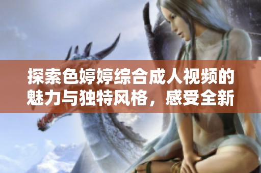 探索色婷婷综合成人视频的魅力与独特风格，感受全新视觉体验