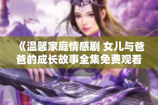 《温馨家庭情感剧 女儿与爸爸的成长故事全集免费观看》