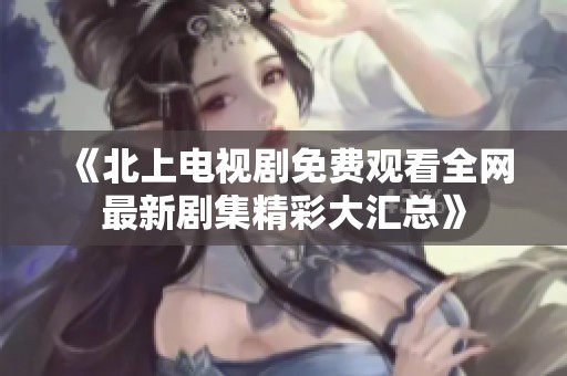 《北上电视剧免费观看全网最新剧集精彩大汇总》