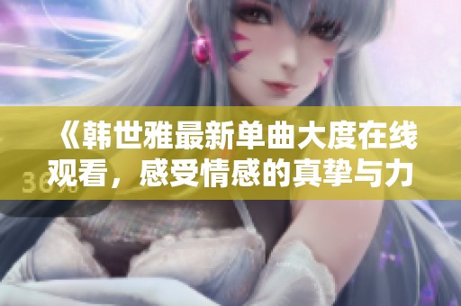 《韩世雅最新单曲大度在线观看，感受情感的真挚与力量》
