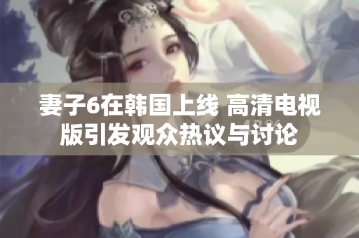 妻子6在韩国上线 高清电视版引发观众热议与讨论