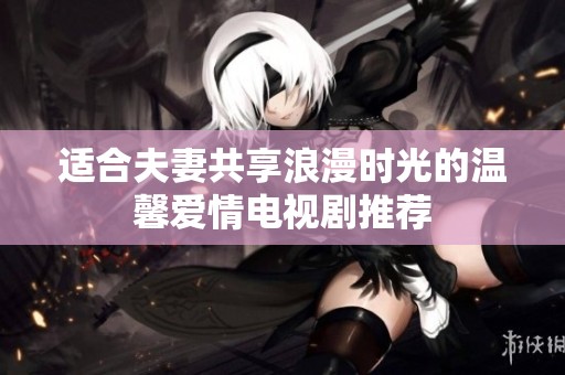 适合夫妻共享浪漫时光的温馨爱情电视剧推荐
