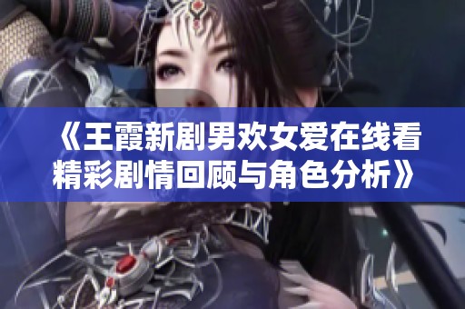 《王霞新剧男欢女爱在线看精彩剧情回顾与角色分析》