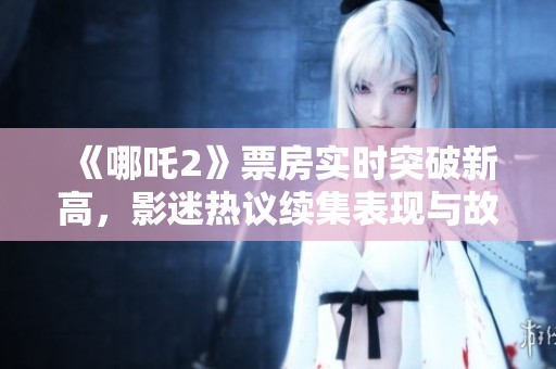 《哪吒2》票房实时突破新高，影迷热议续集表现与故事发展