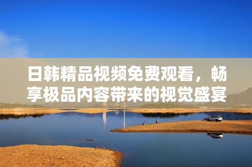 日韩精品视频免费观看，畅享极品内容带来的视觉盛宴
