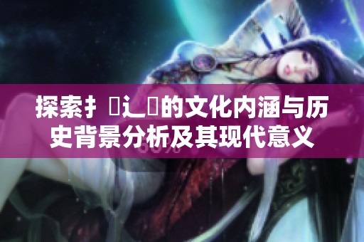 探索扌喿辶畐的文化内涵与历史背景分析及其现代意义