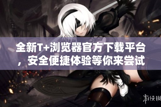全新T+浏览器官方下载平台，安全便捷体验等你来尝试