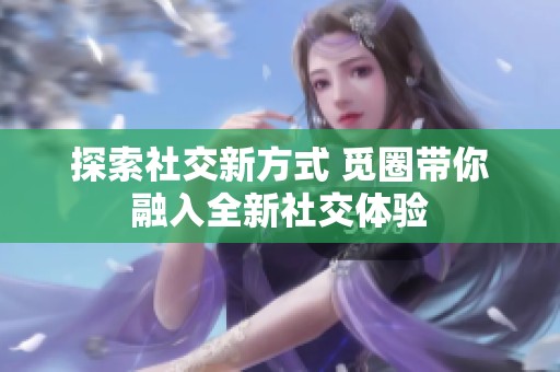 探索社交新方式 觅圈带你融入全新社交体验