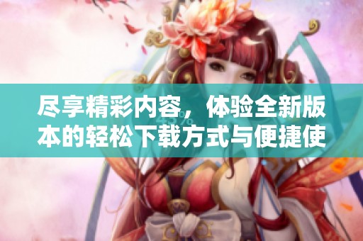 尽享精彩内容，体验全新版本的轻松下载方式与便捷使用技巧