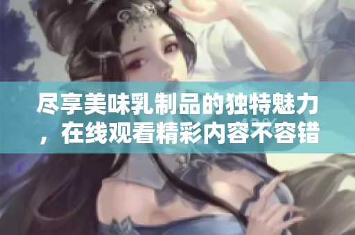 尽享美味乳制品的独特魅力，在线观看精彩内容不容错过