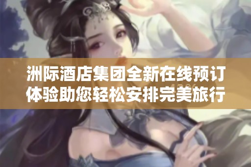 洲际酒店集团全新在线预订体验助您轻松安排完美旅行