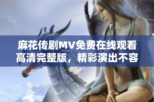 麻花传剧MV免费在线观看高清完整版，精彩演出不容错过！
