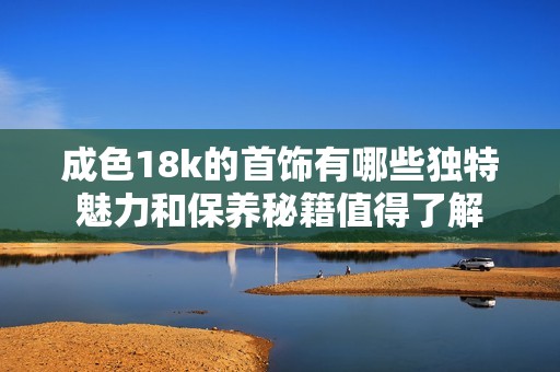 成色18k的首饰有哪些独特魅力和保养秘籍值得了解