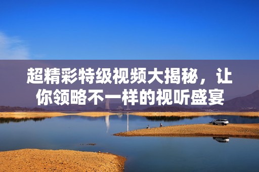 超精彩特级视频大揭秘，让你领略不一样的视听盛宴