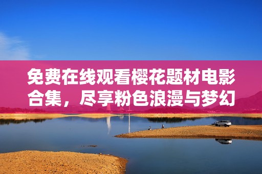 免费在线观看樱花题材电影合集，尽享粉色浪漫与梦幻时光