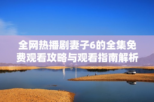 全网热播剧妻子6的全集免费观看攻略与观看指南解析