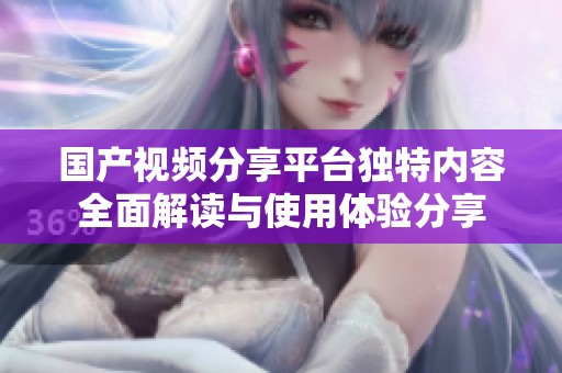 国产视频分享平台独特内容全面解读与使用体验分享