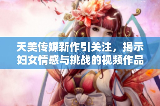 天美传媒新作引关注，揭示妇女情感与挑战的视频作品上线