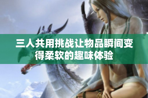 三人共用挑战让物品瞬间变得柔软的趣味体验