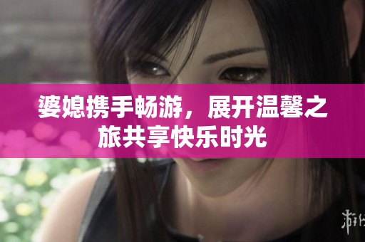 婆媳携手畅游，展开温馨之旅共享快乐时光
