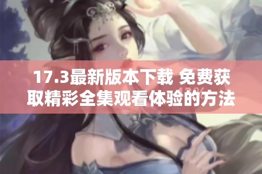 17.3最新版本下载 免费获取精彩全集观看体验的方法揭秘