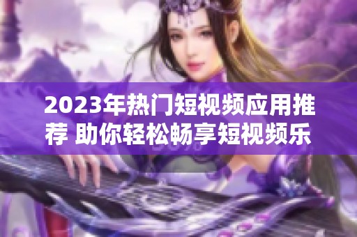 2023年热门短视频应用推荐 助你轻松畅享短视频乐趣