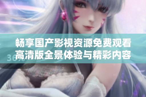 畅享国产影视资源免费观看高清版全景体验与精彩内容尽在其中
