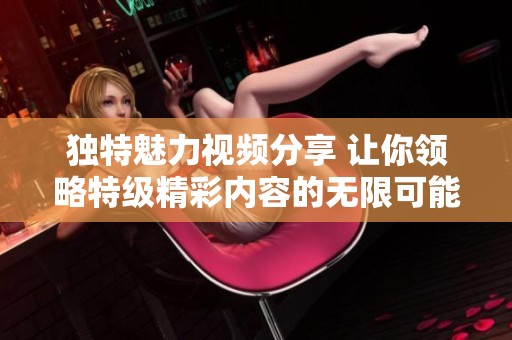 独特魅力视频分享 让你领略特级精彩内容的无限可能