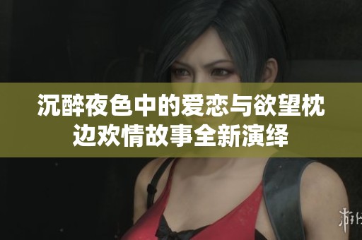 沉醉夜色中的爱恋与欲望枕边欢情故事全新演绎
