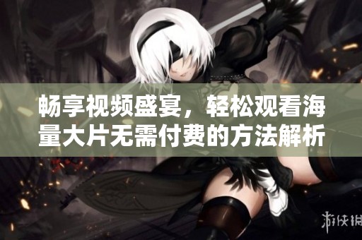 畅享视频盛宴，轻松观看海量大片无需付费的方法解析
