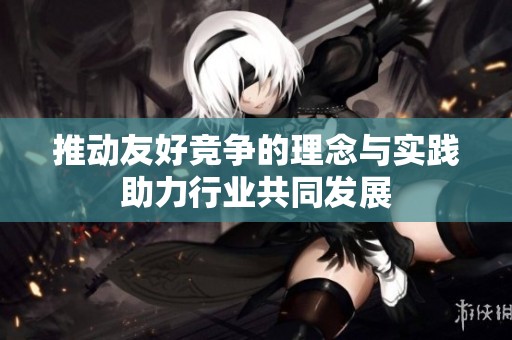 推动友好竞争的理念与实践助力行业共同发展