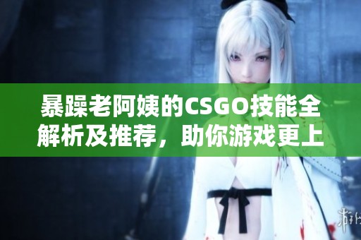 暴躁老阿姨的CSGO技能全解析及推荐，助你游戏更上一层楼
