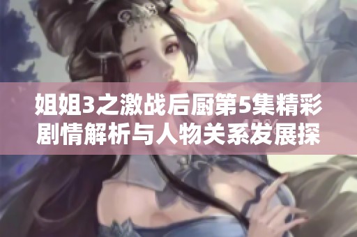 姐姐3之激战后厨第5集精彩剧情解析与人物关系发展探讨
