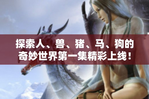 探索人、兽、猪、马、狗的奇妙世界第一集精彩上线！