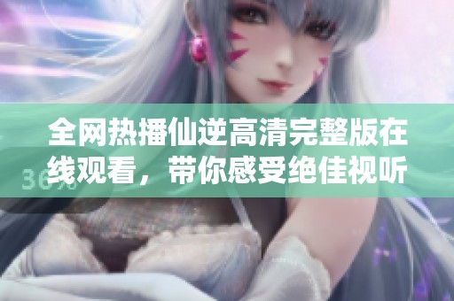 全网热播仙逆高清完整版在线观看，带你感受绝佳视听盛宴