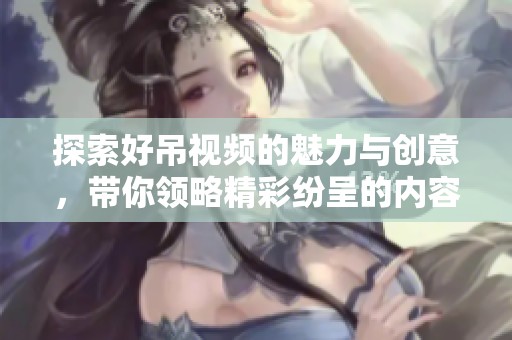 探索好吊视频的魅力与创意，带你领略精彩纷呈的内容世界