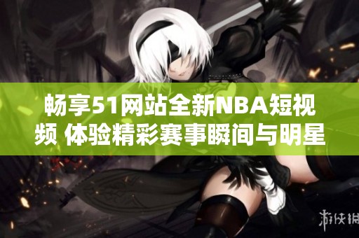 畅享51网站全新NBA短视频 体验精彩赛事瞬间与明星探秘