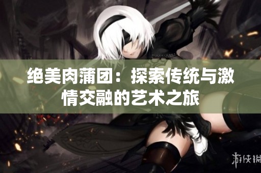 绝美肉蒲团：探索传统与激情交融的艺术之旅